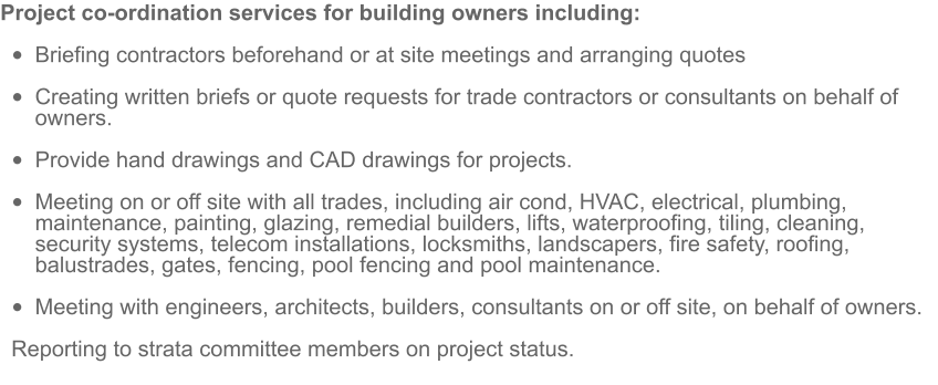 Project co-ordination services for building owners including:  •	Briefing contractors beforehand or at site meetings and arranging quotes  •	Creating written briefs or quote requests for trade contractors or consultants on behalf of owners.  •	Provide hand drawings and CAD drawings for projects.  •	Meeting on or off site with all trades, including air cond, HVAC, electrical, plumbing, maintenance, painting, glazing, remedial builders, lifts, waterproofing, tiling, cleaning, security systems, telecom installations, locksmiths, landscapers, fire safety, roofing, balustrades, gates, fencing, pool fencing and pool maintenance.  •	Meeting with engineers, architects, builders, consultants on or off site, on behalf of owners. Reporting to strata committee members on project status.