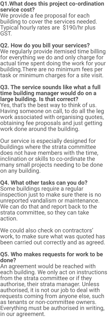Q1.What does this project co-ordination service cost?  We provide a fee proposal for each building to cover the services needed. Typical hourly rates are  $190/hr plus GST.   Q2. How do you bill your services? We regularly provide itemised time billing for everything we do and only charge for actual time spent doing the work for your building.There are no minimum fees per task or minimum charges for a site visit.  Q3. The service sounds like what a full time building manager would do on a large building. Is that correct? Yes, that’s the best way to think of us. Having someone on call, to do all the leg work associated with organising quotes, obtaining fee proposals and just getting work done around the building.   Our service is especially designed for buildings where the strata committee does not have members with the time, inclination or skills to co-ordinate the many small projects needing to be done on any building.  Q4. What other tasks can you do? Some buildings require a regular inspection just to make sure there is no unreported vandalism or maintenance. We can do that and report back to the strata committee, so they can take action.  We could also check on contractors’ work, to make sure what was quoted has been carried out correctly and as agreed.  Q5. Who makes requests for work to be done? An agreement would be reached with each building. We only act on instructions from the strata committee or if they authorise, their strata manager. Unless authorised, it is not our job to deal with requests coming from anyone else, such as tenants or non-committee owners. Everything must be authorised in writing, in our agreement.
